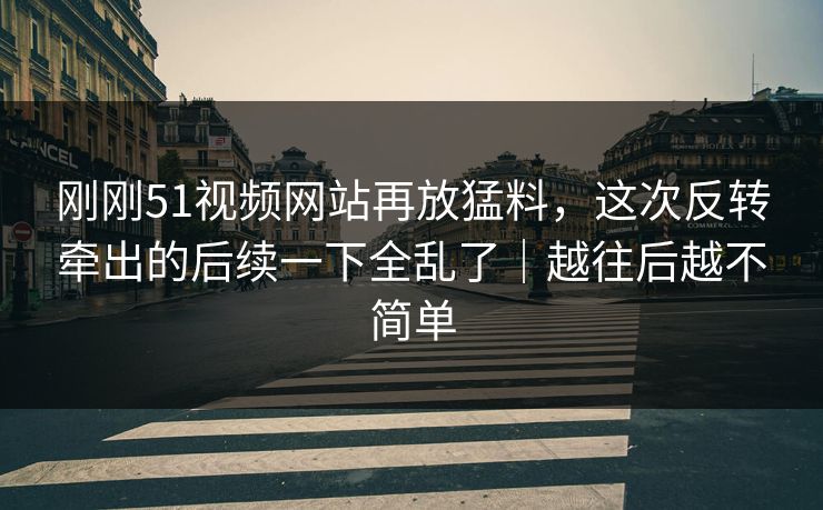 刚刚51视频网站再放猛料，这次反转牵出的后续一下全乱了｜越往后越不简单