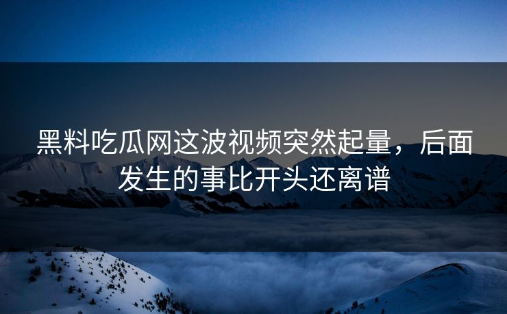 黑料吃瓜网这波视频突然起量，后面发生的事比开头还离谱