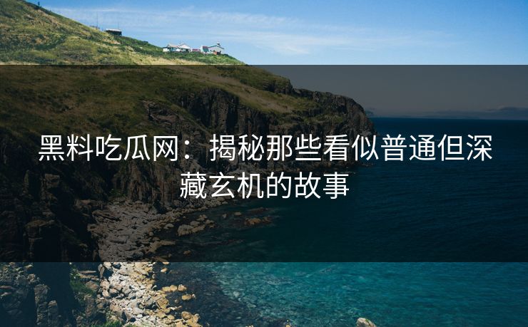 黑料吃瓜网：揭秘那些看似普通但深藏玄机的故事
