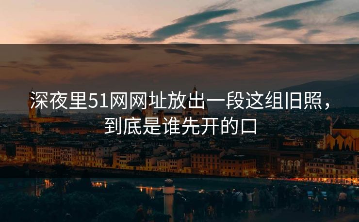 深夜里51网网址放出一段这组旧照，到底是谁先开的口