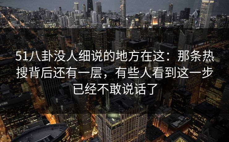51八卦没人细说的地方在这：那条热搜背后还有一层，有些人看到这一步已经不敢说话了